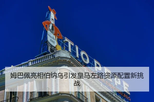 姆巴佩亮相伯纳乌引发皇马左路资源配置新挑战