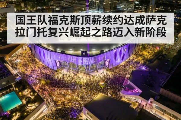 国王队福克斯顶薪续约达成萨克拉门托复兴崛起之路迈入新阶段