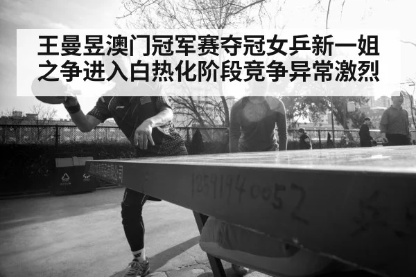 王曼昱澳门冠军赛夺冠女乒新一姐之争进入白热化阶段竞争异常激烈