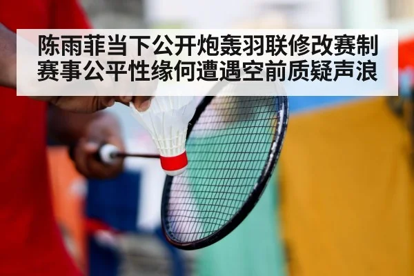 陈雨菲当下公开炮轰羽联修改赛制 赛事公平性缘何遭遇空前质疑声浪
