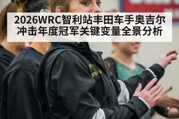 2026WRC智利站丰田车手奥吉尔冲击年度冠军关键变量全景分析